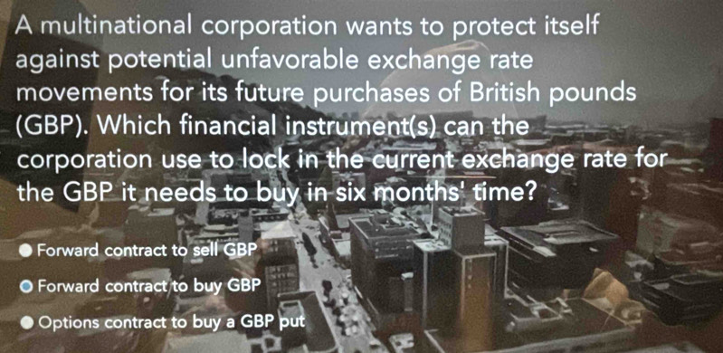 A multinational corporation wants to protect itself
against potential unfavorable exchange rate
movements for its future purchases of British pounds
(GBP). Which financial instrument(s) can the
corporation use to lock in the current exchange rate for
the GBP it needs to buy in six months' time?
Forward contract to sell GBP
O Forward contract to buy GBP
Options contract to buy a GBP put