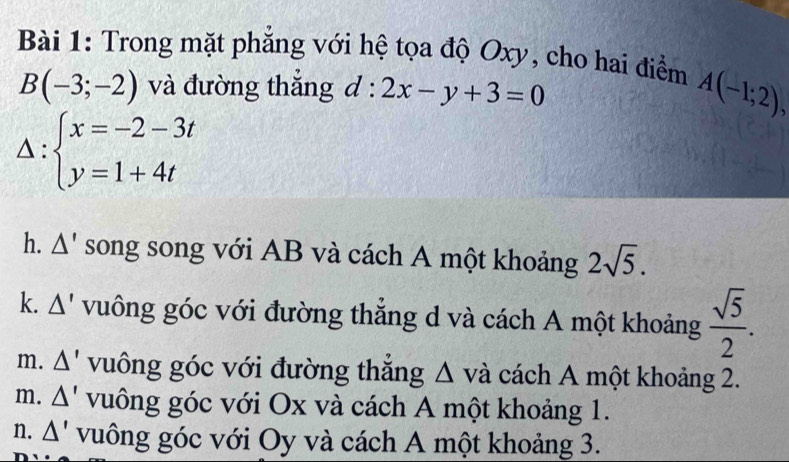 Trong mặt phẳng với hệ tọa độ Oxy, cho hai điểm A(-1;2),
B(-3;-2) và đường thắng d:2x-y+3=0
Δ: beginarrayl x=-2-3t y=1+4tendarray.
h. Δ' song song với AB và cách A một khoảng 2sqrt(5).
k. Δ' vuông góc với đường thắng d và cách A một khoảng  sqrt(5)/2 .
m. Δ' vuông góc với đường thắng Δ và cách A một khoảng 2.
m. △ ' vuông góc với Ox và cách A một khoảng 1.
n. △ ' vuông góc với Oy và cách A một khoảng 3.