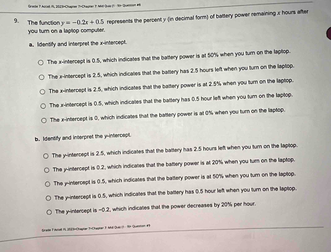 Grade 7 Accel: FL 2023>Chapter 7>Chapter 7: Mid Quiz (1 -9) -9> Question #8
9. The function y=-0.2x+0.5 represents the percent y (in decimal form) of battery power remaining x hours after
you turn on a laptop computer.
a. Identify and interpret the x-intercept.
The x-intercept is 0.5, which indicates that the battery power is at 50% when you turn on the laptop.
The x-intercept is 2.5, which indicates that the battery has 2.5 hours left when you turn on the laptop.
The x-intercept is 2.5, which indicates that the battery power is at 2.5% when you turn on the laptop.
The x-intercept is 0.5, which indicates that the battery has 0.5 hour left when you turn on the laptop.
The x-intercept is 0, which indicates that the battery power is at 0% when you turn on the laptop.
b. Identify and interpret the y-intercept.
The y-intercept is 2.5, which indicates that the battery has 2.5 hours left when you turn on the laptop.
The y-intercept is 0.2, which indicates that the battery power is at 20% when you turn on the laptop.
The y-intercept is 0.5, which indicates that the battery power is at 50% when you turn on the laptop.
The y-intercept is 0.5, which indicates that the battery has 0.5 hour left when you turn on the laptop.
The y-intercept is −0.2, which indicates that the power decreases by 20% per hour.
Grade 7 Accel: FL 2023>Chapter 7>Chapter 7: Mid Quiz (1 - 9)> Question #9