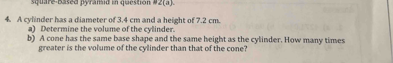 square-based pyramid in question #2(a). 
4. A cylinder has a diameter of 3.4 cm and a height of 7.2 cm. 
a) Determine the volume of the cylinder. 
b) A cone has the same base shape and the same height as the cylinder. How many times 
greater is the volume of the cylinder than that of the cone?