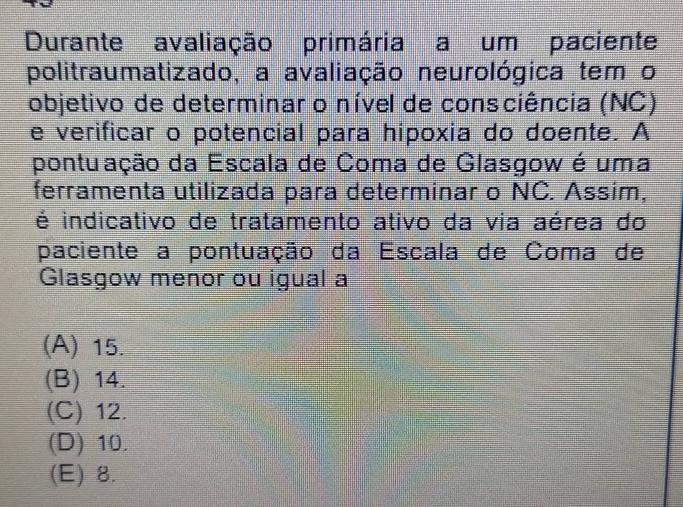 Durante avaliação primária a um paciente
politraumatizado, a avaliação neurológica tem o
objetivo de determinar o nível de consciência (NC)
e verificar o potencial para hipoxia do doente. A
pontuação da Escala de Coma de Glasgow é uma
ferramenta utilizada para determinar o NC. Assim,
é indicativo de tratamento ativo da via aérea do
paciente a pontuação da Escala de Coma de
Glasgow menor ou igual a
(A) 15.
(B) 14.
(C) 12.
(D) 10.
(E) 8.