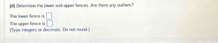 Determine the lower and upper fences. Are there any outliers? 
The lower fence is □. 
The upper fence is □. 
(Type integers or decimals. Do not round.)