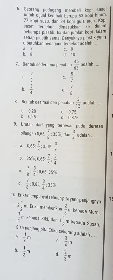 Seorang pedagang membeli kopi saset
untuk dijual kembali berupa 63 kopi hitam,
77 kopi susu, dan 84 kopi gula aren. Kopi
saset tersebut dimasukkan ke dalam
beberapa plastik. Isi dan jumlah kopi dalam
setiap plastik sama. Banyaknya plastik yang
dibutuhkan pedagang tersebut adalah ....
a. 7 c. 9
b. 8 d. 10
7. Bentuk sederhana pecahan  45/63  adalah ....
a.  2/3  C.  5/7 
b.  3/4  d.  7/8 
8. Bentuk desimal dari pecahan  3/12  adalah ....
a. 0,20 c. 0,75
b. 0,25 d. 0,875
   
9. Urutan dari yang terbesar pada deretan
bilangan 0,65; 7/8 ;35 5%; dan  3/4  adalah ....
a. 0,65; 7/8 ;35% ; 3/4 
b. 35% ;0,65; 7/8 ; 3/4 
1
C.  7/8 ; 3/4 ;0,65;35%
d.  7/8 ;0,65; 3/4 ;35%
10. Erika mempunyai sebuah pita yang panjangnya 16
2 1/2 m.. Erika memberikan  2/3 m kepada Murni,
 1/4 m kepada Kiki, dan 1 1/3 m kepada Susan.
Sisa panjang pita Erika sekarang adalah ....
a.  1/4 m C.  3/4 m
b.  1/2 m d.  2/3 m