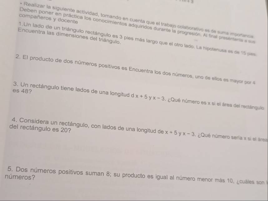 compañeros y docente 
Realizar la siguiente actividad, tomando en cuenta que el trabajo colaborativo es de suma importancia 
Deben poner en práctica los conocimientos adquiridos durante la progresión. Al final presentenia a sus 
Encuentra las dimensiones del triángulo. 
1.Un lado de un triángulo rectángulo es 3 pies más largo que el otro lado. La hipotenusa es de 15 pies 
2. El producto de dos números positivos es Encuentra los dos números, uno de ellos es mayor por 4
es 48? 
3. Un rectángulo tiene lados de una longitud d x+5 y x-3 : ¿Qué número es x si el área del rectángulo 
del rectángulo es 20? 
4. Considera un rectángulo, con lados de una longitud de x+5 y x-3 : ¿Qué número sería x si el área 
5. Dos números positivos suman 8; su producto es igual al número menor más 10, ¿cuáles son la 
números?