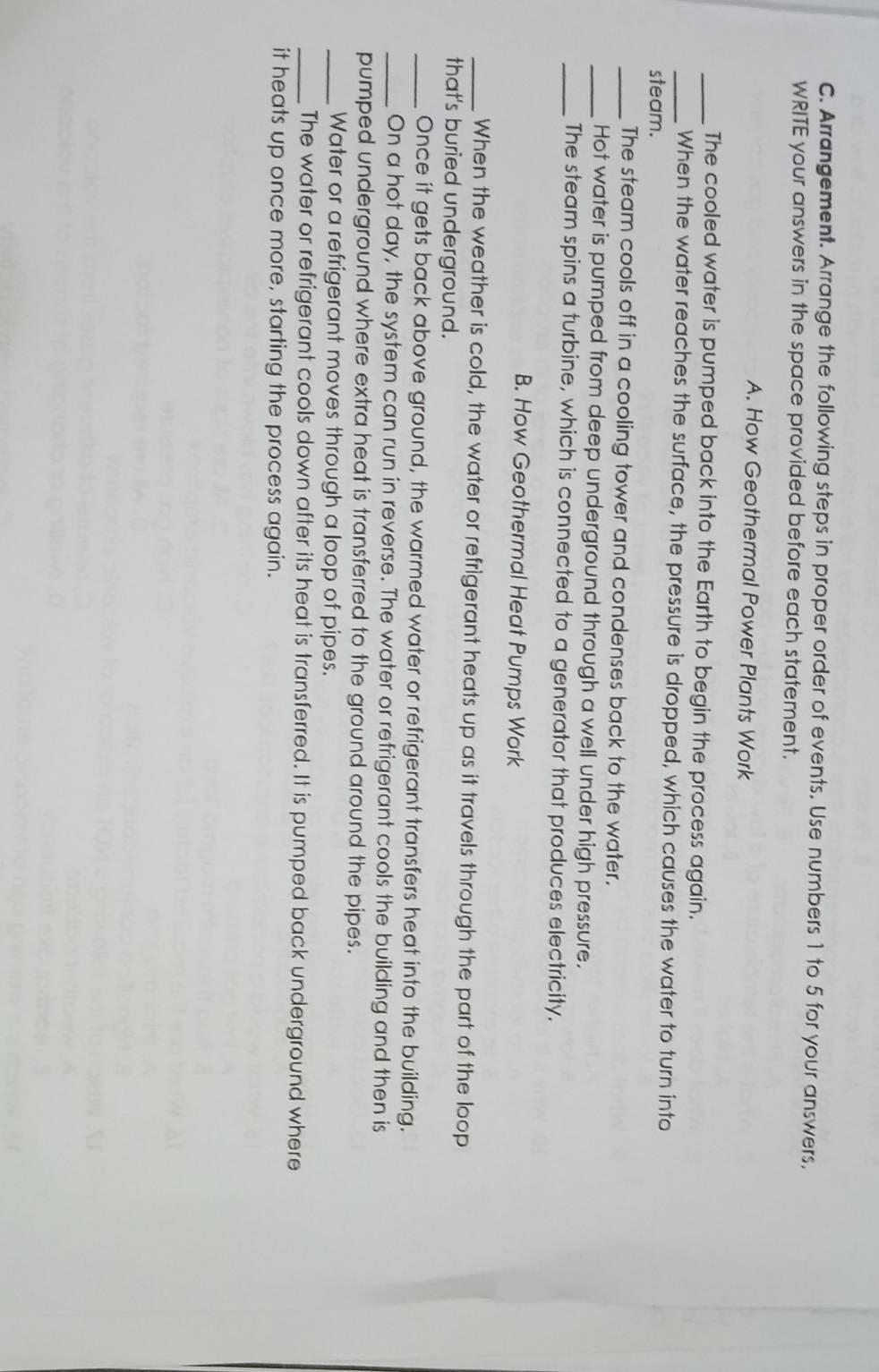 Arrangement. Arrange the following steps in proper order of events. Use numbers 1 to 5 for your answers, 
WRITE your answers in the space provided before each statement. 
A. How Geothermal Power Plants Work 
_The cooled water is pumped back into the Earth to begin the process again. 
_When the water reaches the surface, the pressure is dropped, which causes the water to turn into 
steam. 
_The steam cools off in a cooling tower and condenses back to the water. 
_Hot water is pumped from deep underground through a well under high pressure. 
_The steam spins a turbine, which is connected to a generator that produces electricity. 
B. How Geothermal Heat Pumps Work 
_When the weather is cold, the water or refrigerant heats up as it travels through the part of the loop 
that's buried underground. 
_Once it gets back above ground, the warmed water or refrigerant transfers heat into the building. 
_On a hot day, the system can run in reverse. The water or refrigerant cools the building and then is 
pumped underground where extra heat is transferred to the ground around the pipes. 
_Water or a refrigerant moves through a loop of pipes. 
_The water or refrigerant cools down after its heat is transferred. It is pumped back underground where 
it heats up once more, starting the process again.