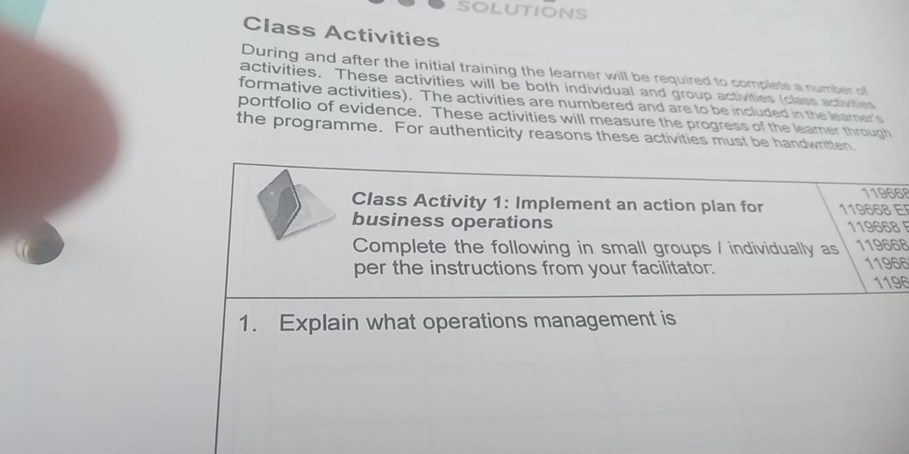 SOLUTIONS 
Class Activities 
During and after the initial training the learner will be required to complete a number of 
activities. These activities will be both individual and group activities (class activities 
formative activities). The activities are numbered and are to be included in the learner's 
portfolio of evidence. These activities will measure the progress of the leamer through 
the programme. For authenticity reasons these activities must be handwritten.
119668
Class Activity 1: Implement an action plan for 119668 E 
business operations
119668 F 
Complete the following in small groups / individually as 119668
per the instructions from your facilitator. 11966
1196
1. Explain what operations management is