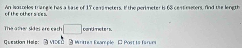 An isosceles triangle has a base of 17 centimeters. If the perimeter is 63 centimeters, find the length 
of the other sides. 
The other sides are each □ centimeters. 
Question Help: vIDED Written Example D Post to forum