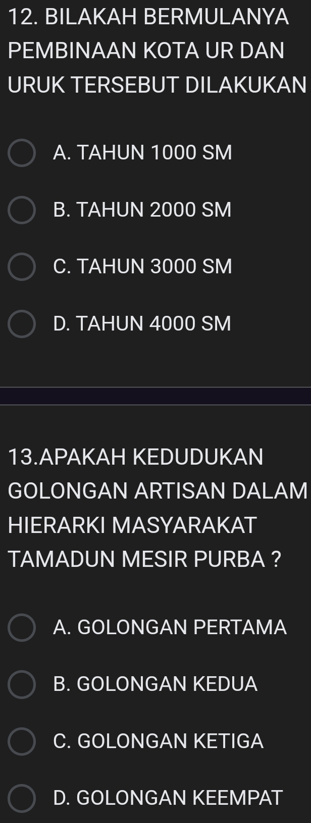 BILAKAH BERMULANYA
PEMBINAAN KOTA UR DAN
URUK TERSEBUT DILAKUKAN
A. TAHUN 1000 SM
B. TAHUN 2000 SM
C. TAHUN 3000 SM
D. TAHUN 4000 SM
13.APAKAH KEDUDUKAN
GOLONGAN ARTISAN DALAM
HIERARKI MASYARAKAT
TAMADUN MESIR PURBA ?
A. GOLONGAN PERTAMA
B. GOLONGAN KEDUA
C. GOLONGAN KETIGA
D. GOLONGAN KEEMPAT