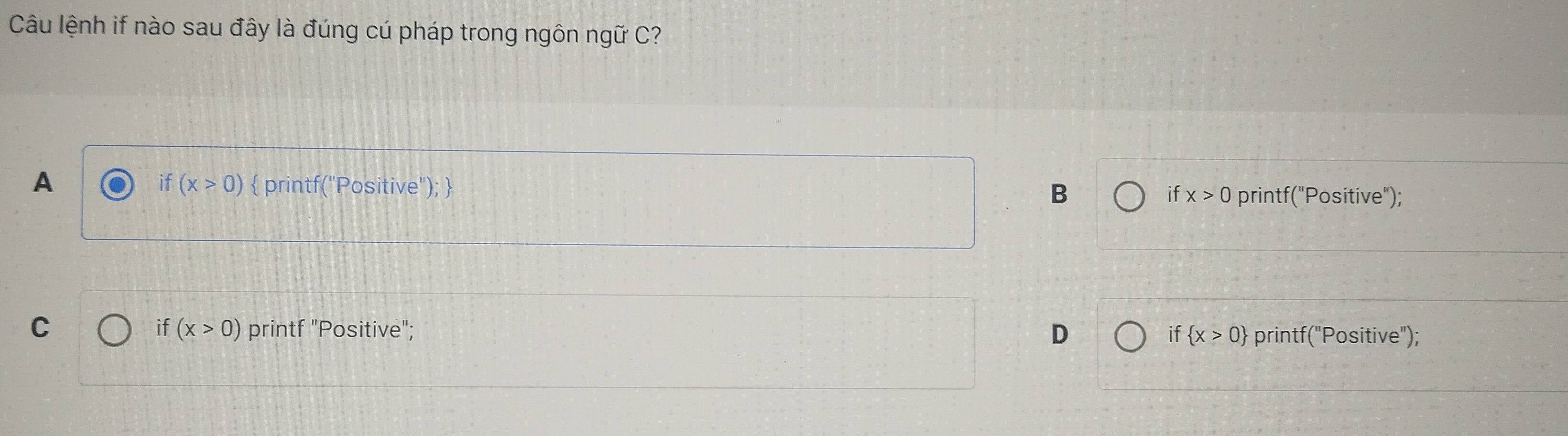 Câu lệnh if nào sau đây là đúng cú pháp trong ngôn ngữ C?
if (x>0)
A  printf("Positive");  B if x>0 printf("Positive");
if (x>0)
C printf "Positive"; D if  x>0 printf("Positive");