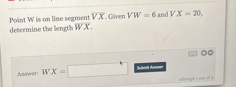 Point W is on line segment overline VX. Given VW=6 and VX=20, 
determine the length overline WX. 
4 
Answer: WX=□ Submit Answer 
attempt 1 out of 2