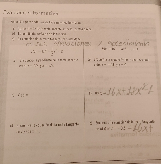 Evaluación formativa 
Encuentra para cada una de las siguientes funciones: 
a) La pendiente de la recta secante entre los puntos dados. 
b) La pendiente derivada de la función, 
c) La ecuación de la recta tangente al punto dado.
f(x)=3x^4+ 1/2 x^2-2
h(x)=8x^7+4x^3-x+3
a) Encuentra la pendiente de la recta secante a) Encuentra la pendiente de la recta secante 
entre x=1/2 x=3/2. entre x=-0.5 x=0. 
b) f'(x)=
b) h'(x)=
c) Encuentra la ecuación de la recta tangente c) Encuentra la ecuación de la recta tangente 
de h(x) en x=-0.3. 
de f(x) en x=1.