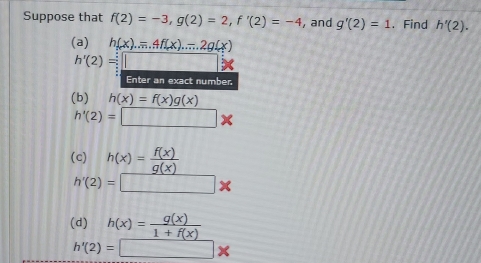 Suppose that f(2)=-3, g(2)=2, f'(2)=-4 , and g'(2)=1. Find h'(2). 
(a) h(x).=4f(x)...2g(x)
h'(2)=□
Enter an exact number 
(b) h(x)=f(x)g(x)
h'(2)=□ *
(c) h(x)= f(x)/g(x) 
h'(2)=□ *
( h(x)= g(x)/1+f(x) 
h'(2)=□ *