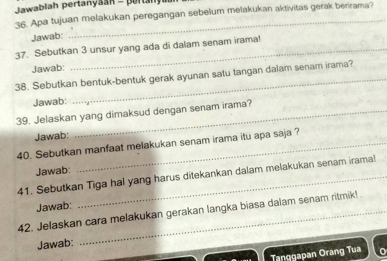 Jawablah pertanyaán - pertanya 
36. Apa tujuan melakukan peregangan sebelum melakukan aktivitas gerak berirama? 
Jawab: 
37. Sebutkan 3 unsur yang ada di dalam senam irama! 
Jawab: 
38. Sebutkan bentuk-bentuk gerak ayunan satu tangan dalam senam irama? 
Jawab: 
39. Jelaskan yang dimaksud dengan senam irama? 
Jawab: 
40. Sebutkan manfaat melakukan senam irama itu apa saja ? 
Jawab: 
41. Sebutkan Tiga hal yang harus ditekankan dalam melakukan senam irama! 
Jawab: 
42. Jelaskan cara melakukan gerakan langka biasa dalam senam ritmik! 
Jawab: 
Tanggapan Oráng Tua