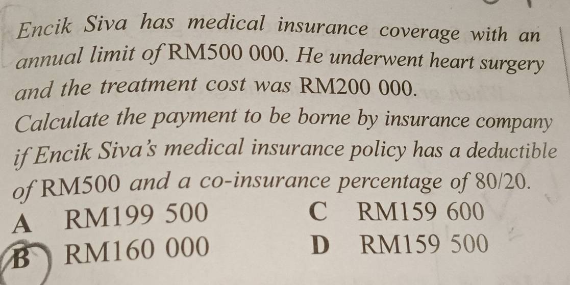 Encik Siva has medical insurance coverage with an
annual limit of RM500 000. He underwent heart surgery
and the treatment cost was RM200 000.
Calculate the payment to be borne by insurance company
if Encik Siva’s medical insurance policy has a deductible
of RM500 and a co-insurance percentage of 80/20.
A RM199 500 C RM159 600
B RM160 000
D RM159 500