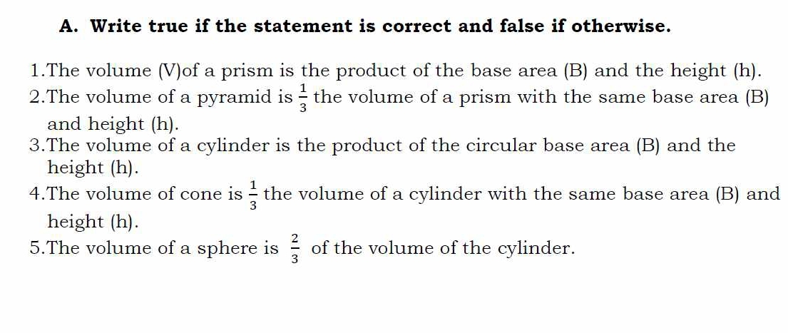 Write true if the statement is correct and false if otherwise. 
1.The volume (V)of a prism is the product of the base area (B) and the height (h). 
2.The volume of a pyramid is  1/3  the volume of a prism with the same base area (B) 
and height (h). 
3.The volume of a cylinder is the product of the circular base area (B) and the 
height (h). 
4.The volume of cone is  1/3  the volume of a cylinder with the same base area (B) and 
height (h). 
5.The volume of a sphere is  2/3  of the volume of the cylinder.