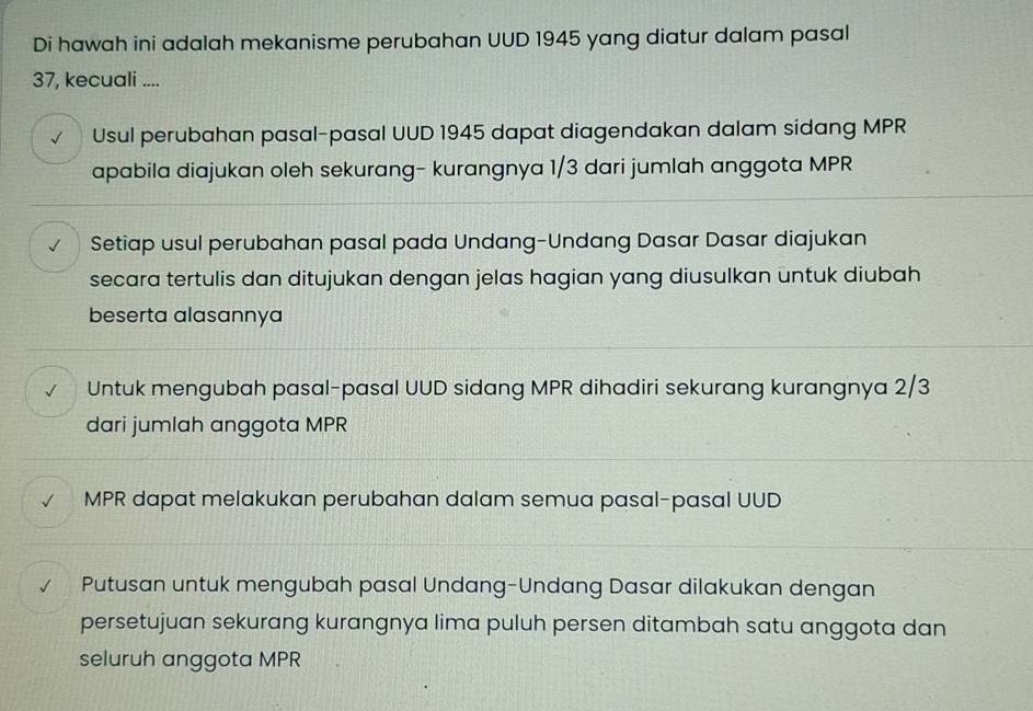 Di hawah ini adalah mekanisme perubahan UUD 1945 yang diatur dalam pasal
37, kecuali ....
√ Usul perubahan pasal-pasal UUD 1945 dapat diagendakan dalam sidang MPR
apabila diajukan oleh sekurang- kurangnya 1/3 dari jumlah anggota MPR
√ Setiap usul perubahan pasal pada Undang-Undang Dasar Dasar diajukan
secara tertulis dan ditujukan dengan jelas hagian yang diusulkan untuk diubah
beserta alasannya
Untuk mengubah pasal-pasal UUD sidang MPR dihadiri sekurang kurangnya 2/3
dari jumlah anggota MPR
MPR dapat melakukan perubahan dalam semua pasal-pasal UUD
Putusan untuk mengubah pasal Undang-Undang Dasar dilakukan dengan
persetujuan sekurang kurangnya lima puluh persen ditambah satu anggota dan
seluruh anggota MPR