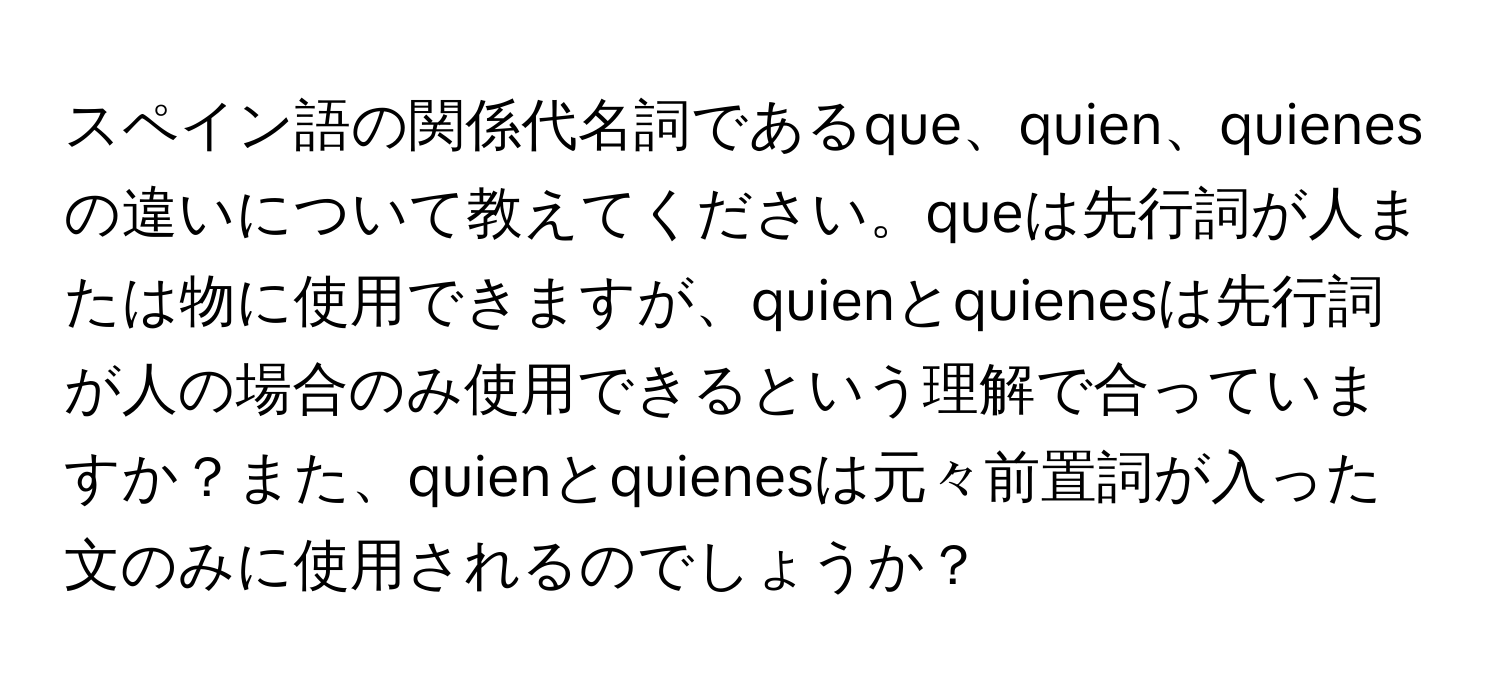 スペイン語の関係代名詞であるque、quien、quienesの違いについて教えてください。queは先行詞が人または物に使用できますが、quienとquienesは先行詞が人の場合のみ使用できるという理解で合っていますか？また、quienとquienesは元々前置詞が入った文のみに使用されるのでしょうか？