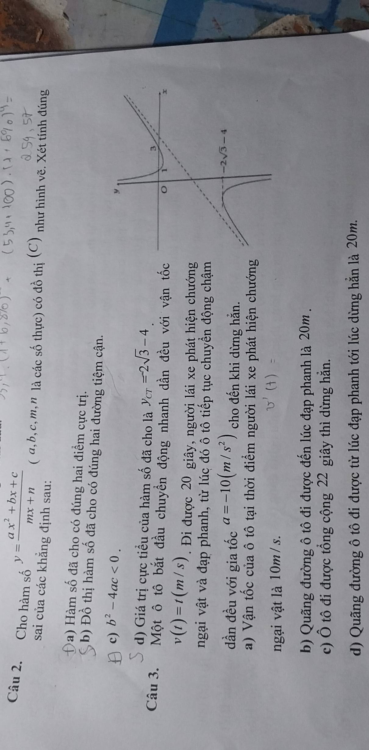 Cho hàm số y= (ax^2+bx+c)/mx+n  ( a,b,c,m,n là các số thực) có đồ thị (C) như hình vẽ. Xét tính đúng
sai của các khẳng định sau:
a) Hàm số đã cho có đúng hai điểm cực trị.
b) Đồ thị hàm số đã cho có đúng hai đường tiệm cận.
c) b^2-4ac<0.
d) Giá trị cực tiểu của hàm số đã cho là y_CT=-2sqrt(3)-4
Câu 3. Một ô tô bắt đầu chuyển động nhanh dần đều với vận tốc
v(t)=t(m/s). Đi được 20 giây, người lái xe phát hiện chướng
ngại vật và đạp phanh, từ lúc đó ô tô tiếp tục chuyển động chậm
dần đều với gia tốc a=-10(m/s^2) cho đến khi dừng hẳn.
a) Vận tốc của ô tô tại thời điểm người lái xe phát hiện chướng
ngại vật là 10m / s.
b) Quãng đường ô tô đi được đến lúc đạp phanh là 20m .
c) Ô tô đi được tổng cộng 22 giây thì dừng hằn.
d) Quãng đường ô tô đi được từ lúc đạp phanh tới lúc dừng hẳn là 20m.