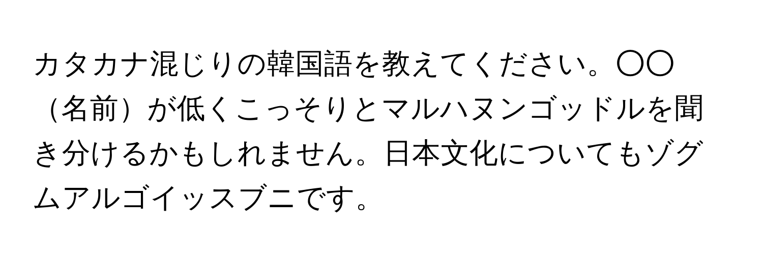 カタカナ混じりの韓国語を教えてください。○○名前が低くこっそりとマルハヌンゴッドルを聞き分けるかもしれません。日本文化についてもゾグムアルゴイッスブニです。