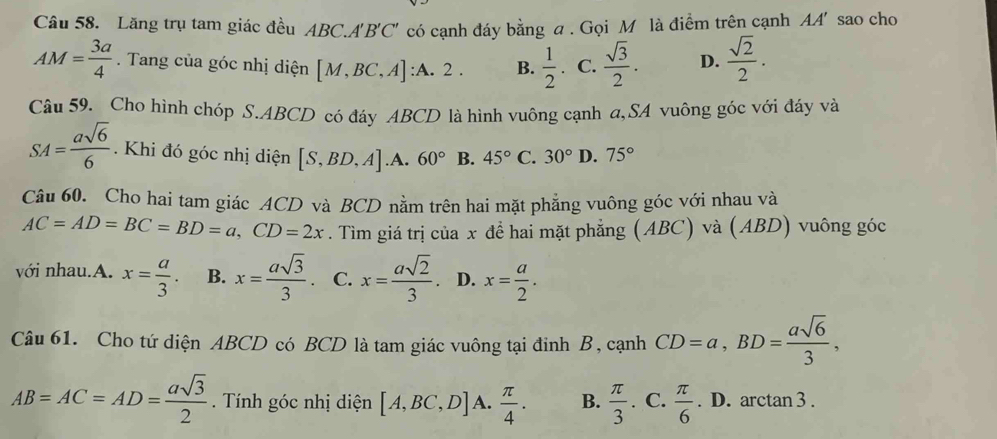 Lăng trụ tam giác đều A ABC.A'B'C' có cạnh đáy bằng a . Gọi M là điểm trên cạnh AA' sao cho
AM= 3a/4 . Tang của góc nhị diện [M,BC,A] :A. 2 B.  1/2  C.  sqrt(3)/2 . D.  sqrt(2)/2 . 
Câu 59. Cho hình chóp S. ABCD có đáy ABCD là hình vuông cạnh a,SA vuông góc với đáy và
SA= asqrt(6)/6 . Khi đó góc nhị diện [S,BD,A] .A. 60° B. 45° C. 30° D. 75°
Câu 60. Cho hai tam giác ACD và BCD nằm trên hai mặt phẳng vuông góc với nhau và
AC=AD=BC=BD=a, CD=2x. Tìm giá trị của x để hai mặt phẳng (ABC) và (ABD) vuông góc
với nhau.A. x= a/3 . B. x= asqrt(3)/3 . C. x= asqrt(2)/3 . D. x= a/2 . 
Câu 61. Cho tứ diện ABCD có BCD là tam giác vuông tại đinh B, cạnh CD=a, BD= asqrt(6)/3 ,
AB=AC=AD= asqrt(3)/2  Tính góc nhị diện [A,BC,D] A.  π /4 . B.  π /3  C.  π /6 . D. arctan 3.