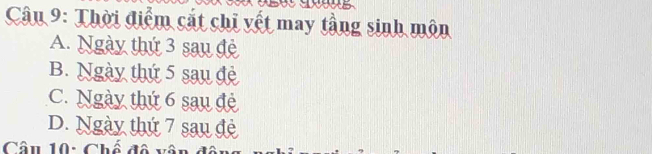 Thời điểm cắt chỉ vết may tầng sinh môn
A. Ngày thứ 3 sau đẻ
B. Ngày thứ 5 sau đẻ
C. Ngày thứ 6 sau đệ
D. Ngày thứ 7 sau đè
Câu 10: Chế đô vô