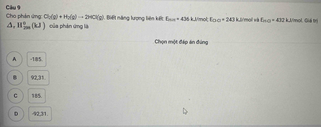 Cho phản ứng: Cl_2(g)+H_2(g)to 2HCl(g) Biết năng lượng liên kết: E_HH=436kJ/ mol; E_Cl-Cl=243kJ/ mol và E_HCl=432kJ/mol. Giá trị
△ _rH_(298)^0(kJ) của phản ứng là
Chọn một đáp án đúng
A -185.
B 92, 31.
C 185.
D - 92, 31.