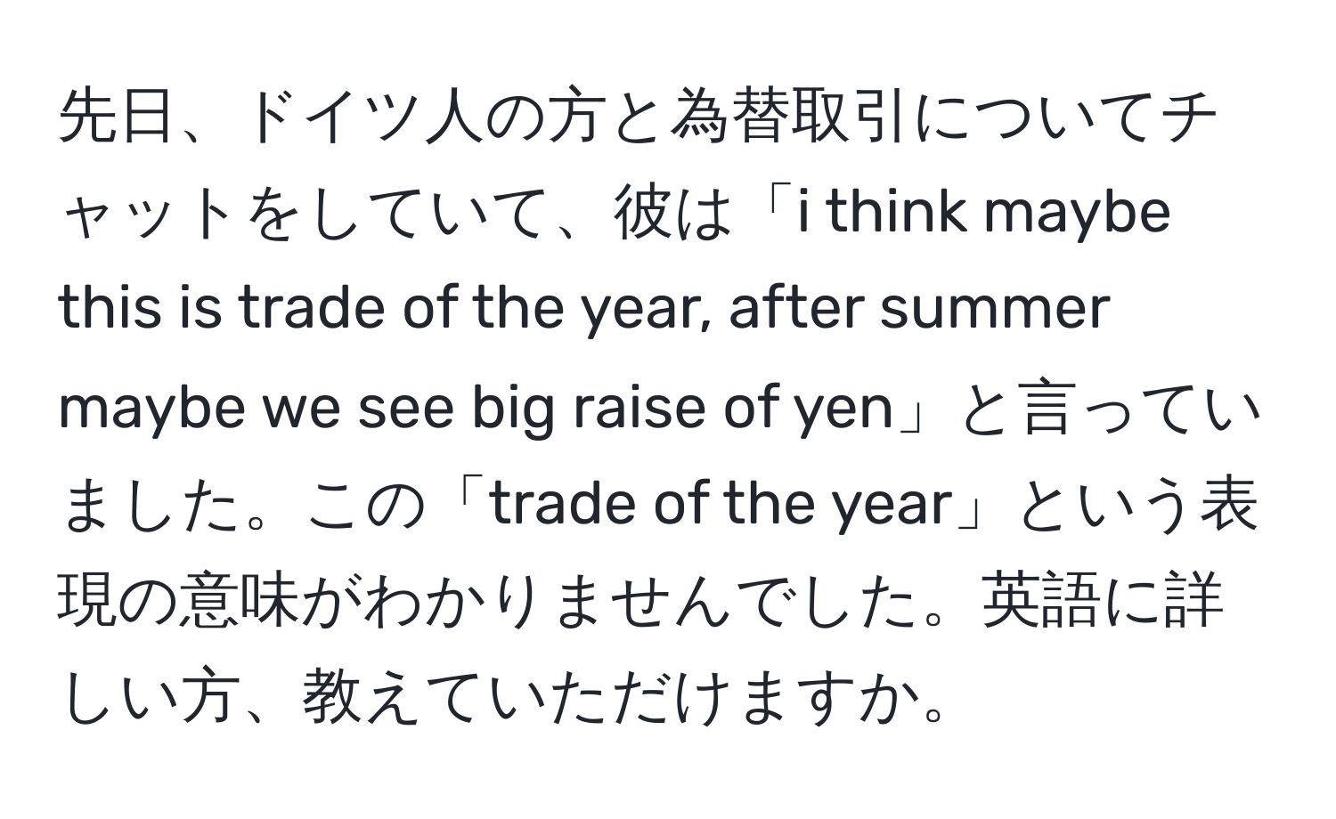 先日、ドイツ人の方と為替取引についてチャットをしていて、彼は「i think maybe this is trade of the year, after summer maybe we see big raise of yen」と言っていました。この「trade of the year」という表現の意味がわかりませんでした。英語に詳しい方、教えていただけますか。