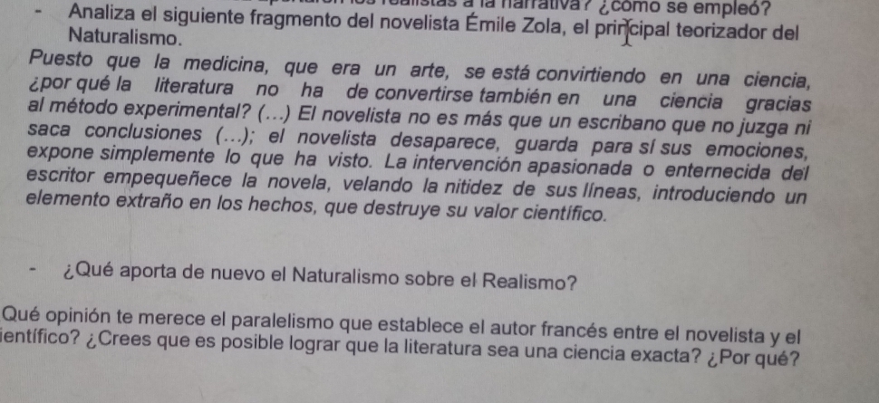 bulistas a la narrativa ? ¿ como se empleo ? 
Analiza el siguiente fragmento del novelista Émile Zola, el principal teorizador del 
Naturalismo. 
Puesto que la medicina, que era un arte, se está convirtiendo en una ciencia, 
¿por qué la literatura no ha de convertirse también en una ciencia gracias 
al método experimental? (...) El novelista no es más que un escribano que no juzga ni 
saca conclusiones (….); el novelista desaparece, guarda para sí sus emociones, 
expone simplemente lo que ha visto. La intervención apasionada o enternecida del 
escritor empequeñece la novela, velando la nitidez de sus líneas, introduciendo un 
elemento extraño en los hechos, que destruye su valor científico. 
¿Qué aporta de nuevo el Naturalismo sobre el Realismo? 
Qué opinión te merece el paralelismo que establece el autor francés entre el novelista y el 
ientífico? ¿Crees que es posible lograr que la literatura sea una ciencia exacta? ¿Por qué?