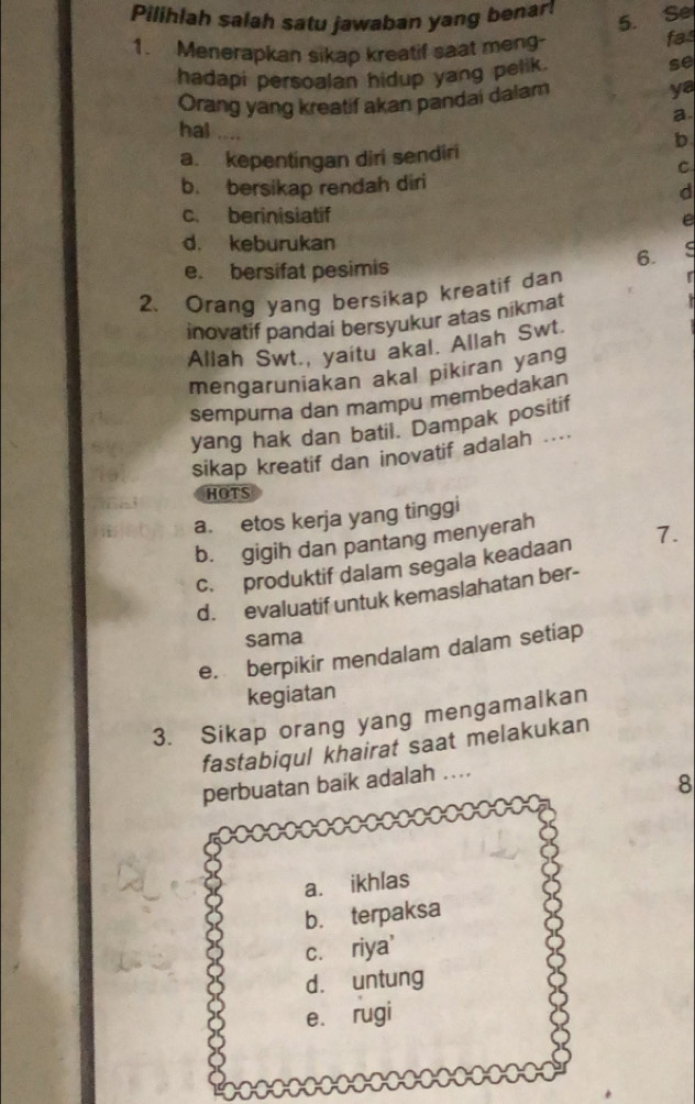 Pilihlah salah satu jawaban yang benar!
5. Se
1. Menerapkan sikap kreatif saat meng-
fas
hadapi persoalan hidup yang pelik.
se
Orang yang kreatif akan pandai dalam
ya
a.
hal 
b
a. kepentingan diri sendiri
C
b. bersikap rendah diri
d
c. berinisiatif
e
d. keburukan
e. bersifat pesimis
6.
2. Orang yang bersikap kreatif dan
inovatif pandai bersyukur atas nikmat

Allah Swt., yaitu akal. Allah Swt.
mengaruniakan akal pikiran yang
sempurna dan mampu membedakan
yang hak dan batil. Dampak positif
sikap kreatif dan inovatif adalah ....
HOTS
a. etos kerja yang tinggi
b. gigih dan pantang menyerah
c. produktif dalam segala keadaan 7.
d. evaluatif untuk kemaslahatan ber-
sama
e. berpikir mendalam dalam setiap
kegiatan
3. Sikap orang yang mengamalkan
fastabiqul khairat saat melakukan
perbuatan baik adalah ..
8
a. ikhlas
b. terpaksa
c. riya'
d. untung
e. rugi