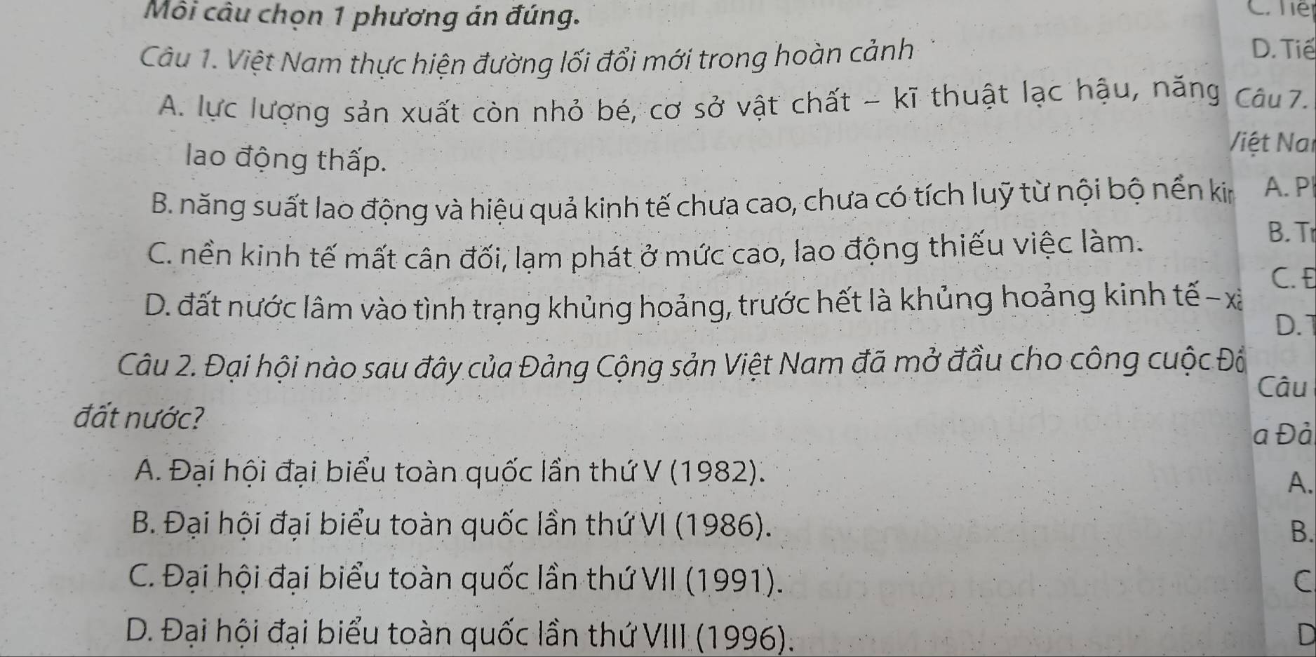 Môi câu chọn 1 phương án đúng.
C. he
Câu 1. Việt Nam thực hiện đường lối đổi mới trong hoàn cảnh
D. Tiế
A. lực lượng sản xuất còn nhỏ bé, cơ sở vật chất - kĩ thuật lạc hậu, năng Câu 7.
lao động thấp.
Việt Nai
B. năng suất lao động và hiệu quả kinh tế chưa cao, chưa có tích luỹ từ nội bộ nền kin A. P
C. nền kinh tế mất cân đối, lạm phát ở mức cao, lao động thiếu việc làm.
B. T
D. đất nước lâm vào tình trạng khủng hoảng, trước hết là khủng hoảng kinh tế-xã C. E
D. 1
Câu 2. Đại hội nào sau đây của Đảng Cộng sản Việt Nam đã mở đầu cho công cuộc Đồ
Câu
đất nước?
a Đả
A. Đại hội đại biểu toàn quốc lần thứ V (1982).
A.
B. Đại hội đại biểu toàn quốc lần thứ VI (1986). B.
C. Đại hội đại biểu toàn quốc lần thứ VII (1991). C
D. Đại hội đại biểu toàn quốc lần thứ VIII (1996). D