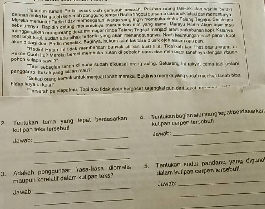 Halaman rumah Radin sesak oleh gemuruh amarah. Puluhan orang laki-laki dan wanita berdirl
dengan muka tengadah ke rumah panggung tempat Radin tinggal bersama dua anak lelaki dan monantunya.
Moreka menuntul Radin tidak memongaruhi warga yang ingin membuka rmba Talang Tegajui. Seminggu
sebelumnya, Rapidin dalang menemuinya menuturkan niat yang sama. Merayu Radin Alam agar mau
menggerakkan orang-orang desa memugar rimba Talang Tegajul menjadi areal perkebunan kopi. Kalanya,
soal bibit kopi, sudah ada pihak tertentu yang akan menanggungnya. Nanti keuntungan hasil panen kopi
akan dibagi dua. Radin menolak. Baginya, hukum adat tak bisa diusik ojch alasan apa pun.
"Radin! Hutan ini tidak memberkan banyak pilihan buat kita! Tidakkah kau lhat orang-orang di
Pekon Suoh itu? Meroka berani membuka hutan di sebelah utara dan menanam tanahnya dengan ribuan
pohon kelapa sawit?"
"Tapi sebagian tanah di sana sudah dikuasal orang asing. Sekarang ini rakyat cuma jadi petani
penggarap. Itukah yang kalian mau?"
"Setiap orang berak untuk menjual tanah mereka. Buktinya mereka yang sudah menjual tanah bisa
hidup kaya di kota!"
"Terserah pendapatmu. Tapi aku tidak akan bergeser sejengkal pun dan tanah mova n o   
2. Tentukan tema yang tepat berdasarkan 4. Tentukan bagian alur yang tepat berdasarkan
kutipan teks tersebut! kutipan cerpen tersebut!
Jawab: _Jawab:_
_
_
_
3. Adakah penggunaan frasa-frasa idiomatis 5. Tentukan sudut pandang yang diguna
maupun korelatif dalam kutipan teks? dalam kutipan cerpen tersebut!
Jawab: _Jawab:_
_
_