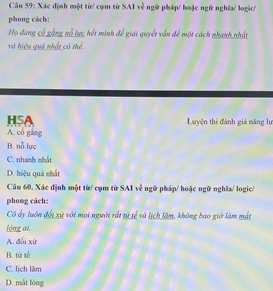 Xác định một từ/ cụm từ SAI về ngữ pháp/ hoặc ngữ nghĩa/ logic/
phong cách:
Họ đang cổ gắng nỗ lực hết mình để giải quyết vấn đề một cách nhanh nhất
và hiệu quả nhất có thể.
HSA Luyện thi đánh giá năng lự
A. cổ gắng
B. n_0^x lực
C. nhanh nhất
D. hiệu quả nhất
Câu 60. Xác định một từ/ cụm từ SAI về ngữ pháp/ hoặc ngữ nghĩa/ logic/
phong cách:
Cô ấy luôn đối xử với mọi người rất tử tế và lịch lãm, không bao giờ làm mất
lòng ai.
A. đối xử
B. tử tế
C. lịch lãm
D. mất lòng