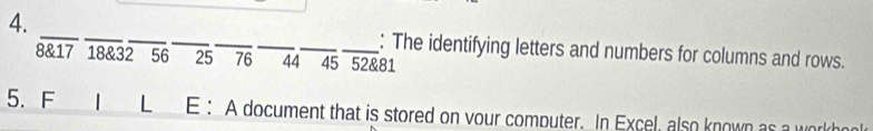 The identifying letters and numbers for columns and rows.
8 & 17 18 & 32 56 25 76 44 45 52 & 81
5.F | L E : A document that is stored on vour computer. In Excel, also known as a work