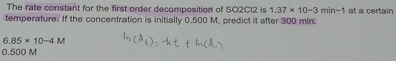 The rate constant for the first order decomposition of SO2CI2 is 1.37* 10-3min-1 at a certain 
temperature. If the concentration is initially 0.500 M, predict it after 300 min.
6.85* 10-4M
0.500 M