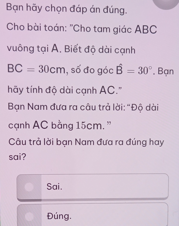 Bạn hãy chọn đáp án đúng. 
Cho bài toán: "Cho tam giác ABC
vuông tại A. Biết độ dài cạnh
BC=30cm , số đo góc hat B=30°. Bạn 
hãy tính độ dài cạnh AC." 
Bạn Nam đưa ra câu trả lời: “Độ dài 
cạnh AC bằng 15cm. ” 
Câu trả lời bạn Nam đưa ra đúng hay 
sai? 
Sai. 
Đúng.