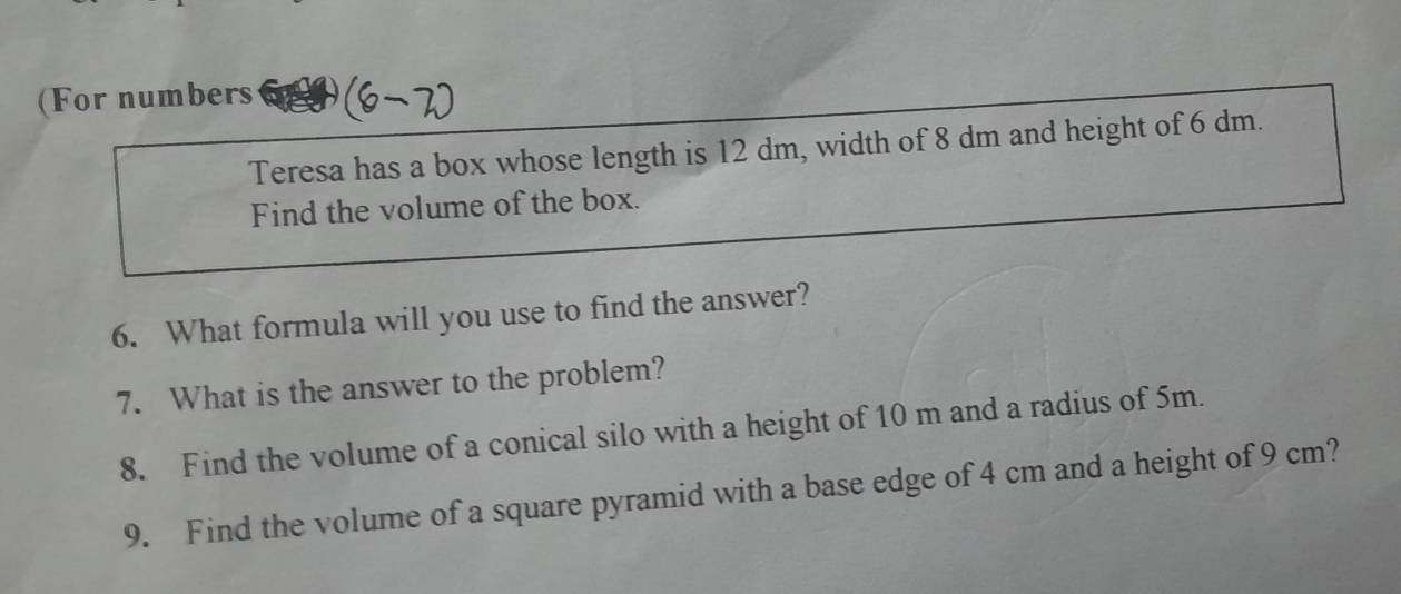 (For numbers 
Teresa has a box whose length is 12 dm, width of 8 dm and height of 6 dm. 
Find the volume of the box. 
6. What formula will you use to find the answer? 
7. What is the answer to the problem? 
8. Find the volume of a conical silo with a height of 10 m and a radius of 5m. 
9. Find the volume of a square pyramid with a base edge of 4 cm and a height of 9 cm?