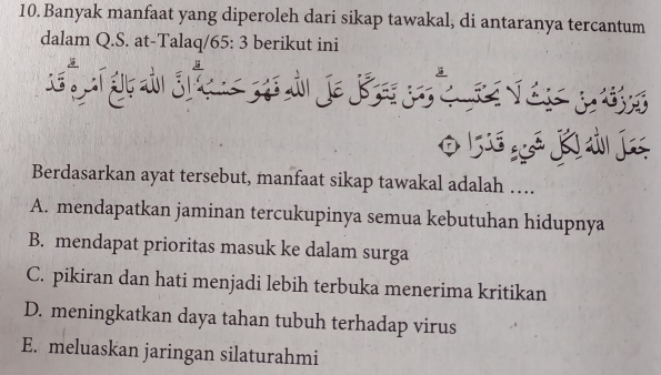 Banyak manfaat yang diperoleh dari sikap tawakal, di antaranya tercantum
dalam Q.S. at-Talaq/ 65: 3 berikut ini

K ú 
Berdasarkan ayat tersebut, manfaat sikap tawakal adalah …
A. mendapatkan jaminan tercukupinya semua kebutuhan hidupnya
B. mendapat prioritas masuk ke dalam surga
C. pikiran dan hati menjadi lebih terbuka menerima kritikan
D. meningkatkan daya tahan tubuh terhadap virus
E. meluaskan jaringan silaturahmi