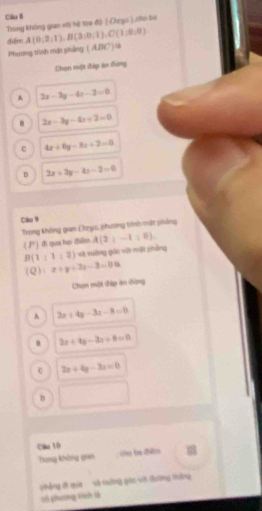 Cầu B
Trong không gian với hệ tọo độ (-Ozys ) sho bó
diểm A(0;2;1), B(3;0;1), C(1;0;0)
Pương tiình mậi phẳng ( ADC) là
Chọn một đáp án iung
A 2x-3y-4z-2=0
B 2x-3y-4z+2=0 .C 4x+6y-8z+2=0
D 2x+3y-4z-2=0
Câu 9
Trong không gan Dryc, phương trính mặt phẳng
( ) đì qua hai điểm A(2|-1|,0).
B(111:2) và vuống gác với mặt phẳng
(Q):x+y+2z-3=0.0
Chen một đáp án đựng
A 2x+4y-3z-8=0
2x+4y-3z+8=0
e 2x+4y-3z=0
D
Calz 10
Thang không gam cho ba thêmo
phẳng đi qua và suởng giác với đường thờng
06 phường trnh थे