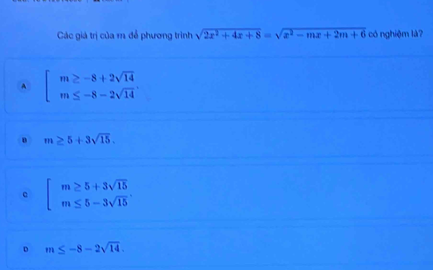 Các giá trị của m để phương trình sqrt(2x^2+4x+8)=sqrt(x^2-mx+2m+6) có nghiệm là?
A beginarrayl m≥ -8+2sqrt(14) m≤ -8-2sqrt(14)endarray..
B m≥ 5+3sqrt(15).
c beginarrayl m≥ 5+3sqrt(15) m≤ 5-3sqrt(15)endarray..
D m≤ -8-2sqrt(14).