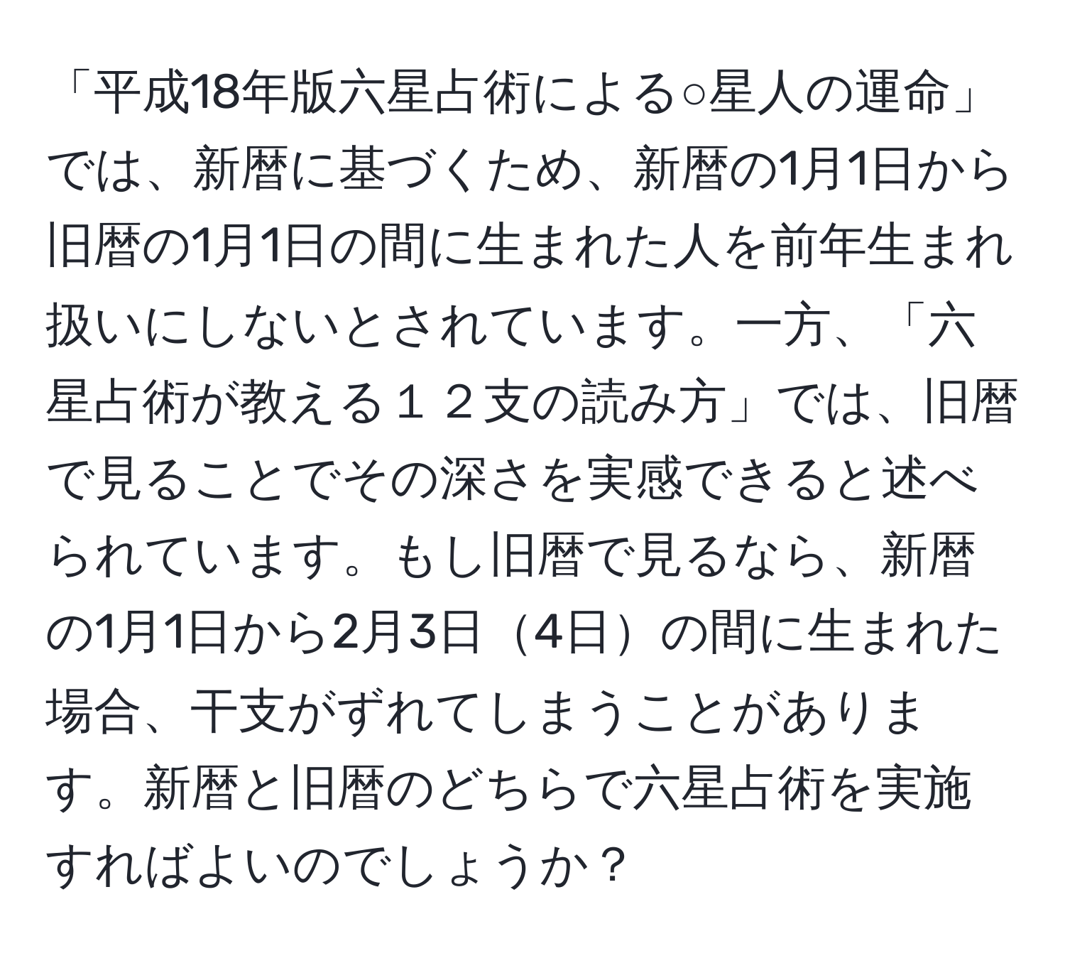 「平成18年版六星占術による○星人の運命」では、新暦に基づくため、新暦の1月1日から旧暦の1月1日の間に生まれた人を前年生まれ扱いにしないとされています。一方、「六星占術が教える１２支の読み方」では、旧暦で見ることでその深さを実感できると述べられています。もし旧暦で見るなら、新暦の1月1日から2月3日4日の間に生まれた場合、干支がずれてしまうことがあります。新暦と旧暦のどちらで六星占術を実施すればよいのでしょうか？