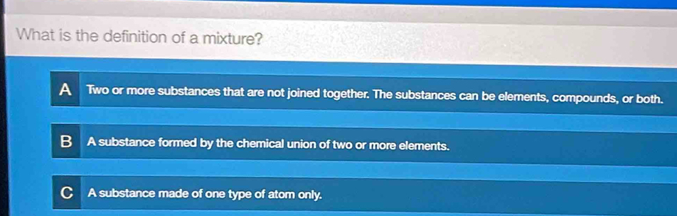 What is the definition of a mixture?
A Two or more substances that are not joined together. The substances can be elements, compounds, or both.
A substance formed by the chemical union of two or more elements.
A substance made of one type of atom only.