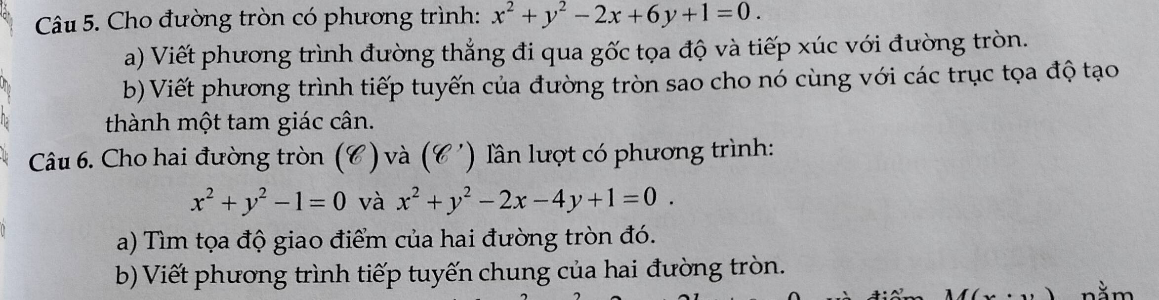 Cho đường tròn có phương trình: x^2+y^2-2x+6y+1=0. 
a) Viết phương trình đường thẳng đi qua gốc tọa độ và tiếp xúc với đường tròn.
b) Viết phương trình tiếp tuyến của đường tròn sao cho nó cùng với các trục tọa độ tạo
thành một tam giác cân.
Câu 6. Cho hai đường tròn (C) và (C ') lần lượt có phương trình:
x^2+y^2-1=0 và x^2+y^2-2x-4y+1=0. 
a) Tìm tọa độ giao điểm của hai đường tròn đó.
b) Viết phương trình tiếp tuyến chung của hai đường tròn.
nằm