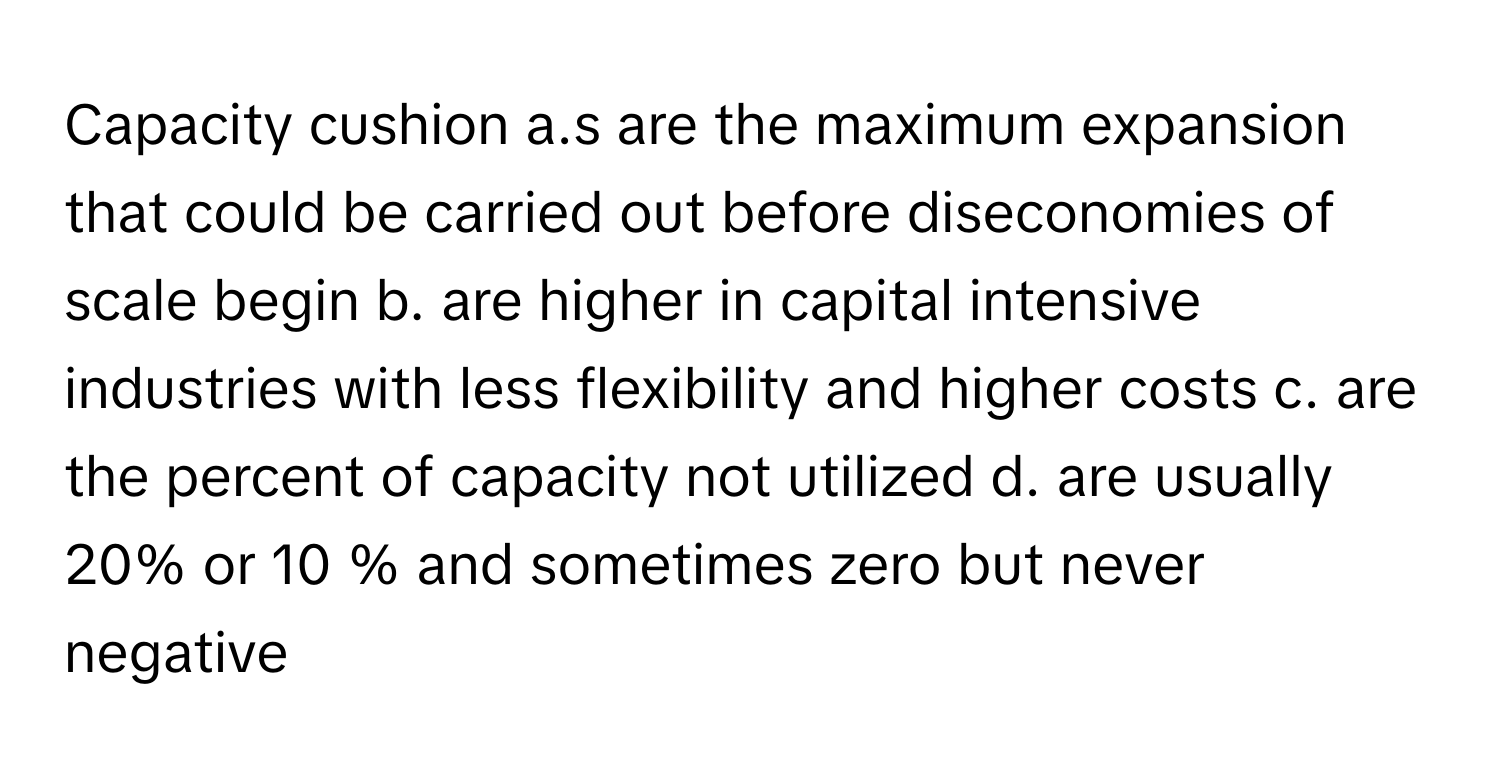 Capacity cushion a.s are the maximum expansion that could be carried out before diseconomies of scale begin b. are higher in capital intensive industries with less flexibility and higher costs c. are the percent of capacity not utilized d. are usually 20% or 10 % and sometimes zero but never negative