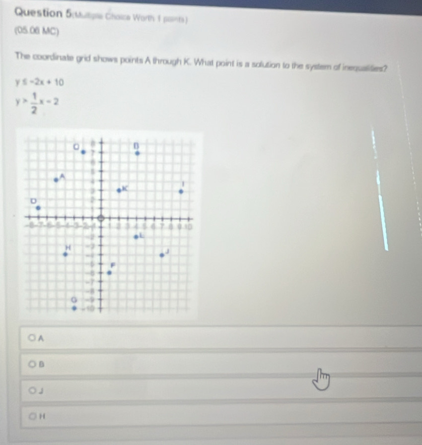 Mulipe Chouce Worth 1 painte)
(05.06 MC)
The coordinate grid shows points A through K. What point is a solution to the system of inequalities?
y≤ -2x+10
y> 1/2 x-2
A
B
H