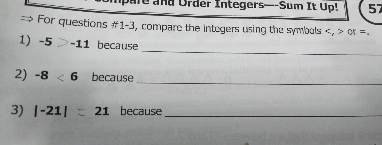 pare and Order Integers—-Sum It Up! 57 
For questions #1-3, compare the integers using the symbols , or =. 
_ 
1 -5 -11 because 
2) -8<6</tex> because_ 
3) |-21|=21 because_