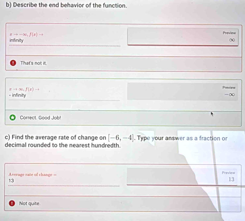 Describe the end behavior of the function.
xto -∈fty , f(x)
Preview
infinity ∞
_
That's not it.
xto ∈fty , f(x)
Preview
- infinity
-∞
Correct. Good Job!
c) Find the average rate of change on [-6,-4]. Type your answer as a fraction or
decimal rounded to the nearest hundredth.
Average rate of change = Preview
13
13
_
! Not quite.