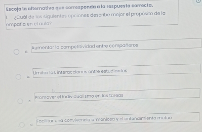 Escoja la alternativa que corresponda a la respuesta correcta.
1 ¿Cuál de las siguientes opciones describe mejor el propósito de la
empatia en el aula?
α Aumentar la competitividad entre compañeros
Limitar las interacciones entre estudiantes
b.
Promover el individualismo en las tareas
C.
Facilitar una convivencia armoniosa y el entendimiento mutuo
d.