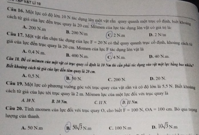 Vập Vật lí 10
Câu 16. Một lực có độ lớn 10 N tác dụng lên một vật rằn quay quanh một trục cố định, biết khoảng
cách từ giả của lực đến trục quay là 20 cm. Mômen của lực tác dụng lên vật có giá trị là:
A. 200 N.m B. 200 N/m C. 2 N.m D. 2 N/m
Câu 17. Một vật rắn chịu tác dụng của lực F=20N có thể quay quanh trục cổ định, khoảng cách từ
giả của lực đến trục quay là 20 cm. Momen của lực F tác dụng lên vật là
A. 0,4 N.m. B. 400 N.m. C. 4 N.m. D. 40 N.m.
Câu 18. Để có mómen của một vật có trục quay cổ định là 10 Nm thì cần phái tác dụng vào vật một lực bằng bao nhiều?
Biết khoảng cách từ giả của lực đến tâm quay là 20 cm.
A. 0,5 N. B. 50 N. C. 200 N. D. 20 N.
Câu 19. Một lực có phương vuông gốc với trục quay của vật rắn và có độ lớn là 5,5 N. Biết khoảng
cách từ giá của lực tới trục quay là 2 m. Mômen lực của một lực đổi với trục quay là
A. 10 N. B. 10 Nm. C. 11 N. D. 11 Nm.
Câu 20. Tính momen của lực đổi với trục quay O, cho biết F=100N, OA=100cm Bỏ qua trọng
lượng của thanh.
A. 50 N.m B. 50sqrt(3)N.m C. 100 N.m D. 10sqrt(3)N.m