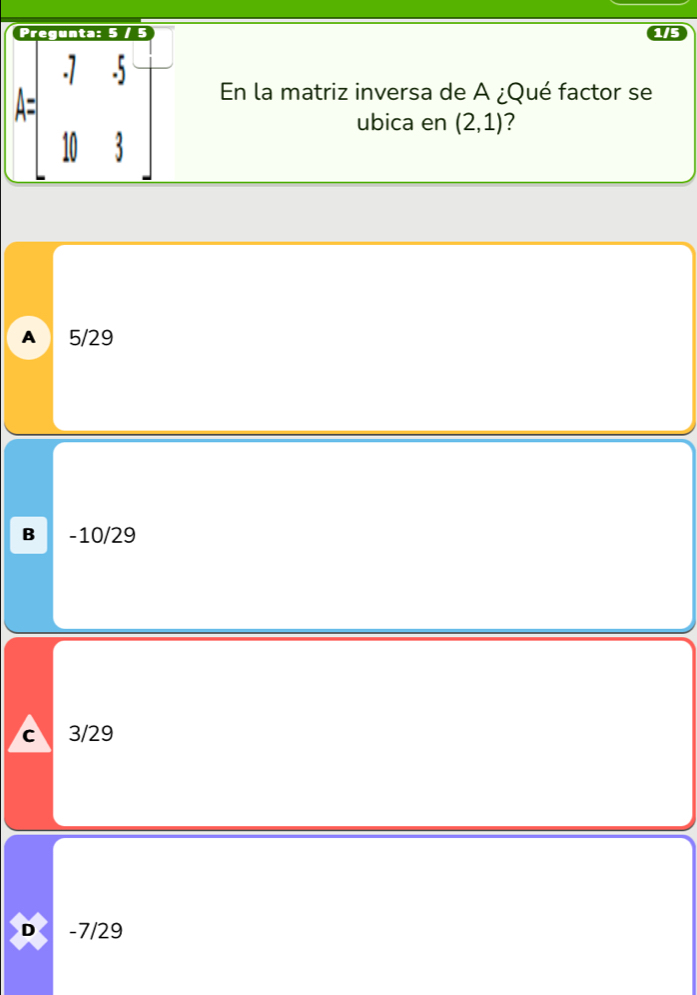 A=beginbmatrix -7&5 10&3endbmatrix
En la matriz inversa de A ¿Qué factor se
ubica en (2,1) 7
A 5/29
B -10/29
c 3/29
D -7/29