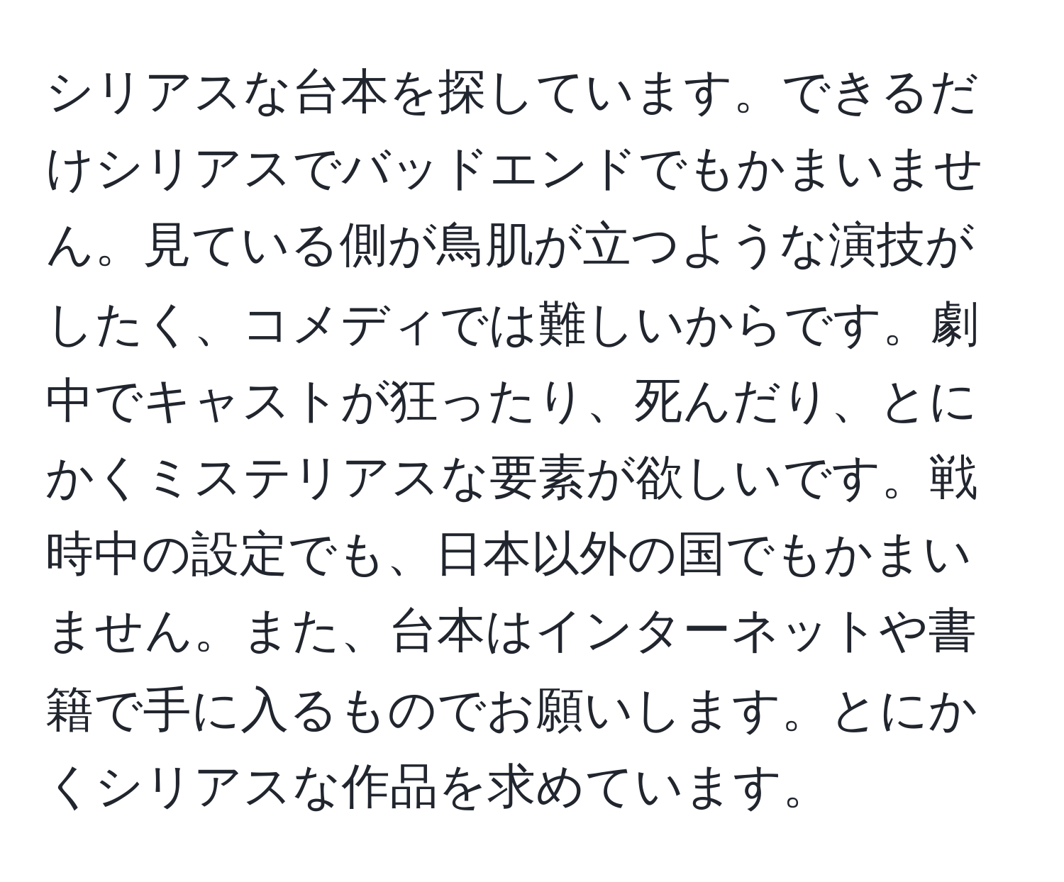 シリアスな台本を探しています。できるだけシリアスでバッドエンドでもかまいません。見ている側が鳥肌が立つような演技がしたく、コメディでは難しいからです。劇中でキャストが狂ったり、死んだり、とにかくミステリアスな要素が欲しいです。戦時中の設定でも、日本以外の国でもかまいません。また、台本はインターネットや書籍で手に入るものでお願いします。とにかくシリアスな作品を求めています。